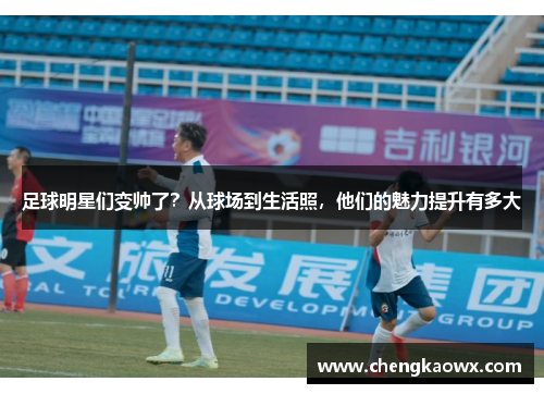 足球明星们变帅了？从球场到生活照，他们的魅力提升有多大