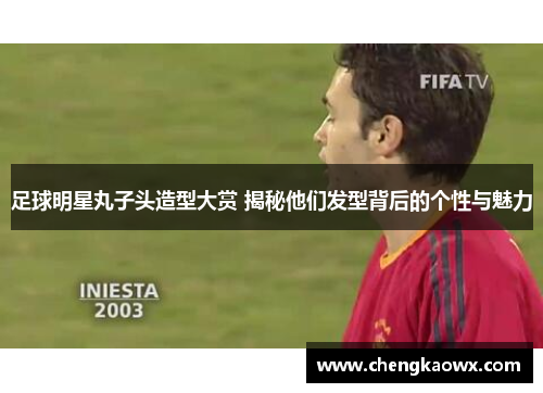 足球明星丸子头造型大赏 揭秘他们发型背后的个性与魅力