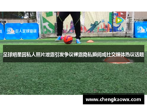 足球明星因私人照片泄露引发争议裸露隐私瞬间成社交媒体热议话题