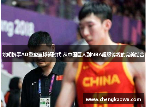 姚明携手AD重塑篮球新时代 从中国巨人到NBA超级锋线的完美结合