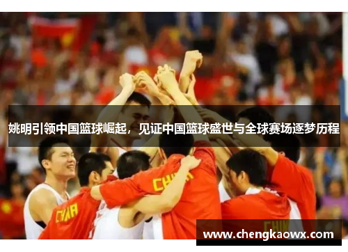 姚明引领中国篮球崛起，见证中国篮球盛世与全球赛场逐梦历程