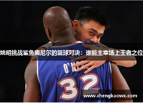 姚明挑战鲨鱼奥尼尔的篮球对决：谁能主宰场上王者之位