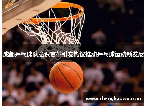 成都乒乓球队意识变革引发热议推动乒乓球运动新发展