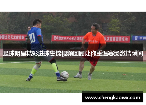 足球明星精彩进球集锦视频回顾让你重温赛场激情瞬间